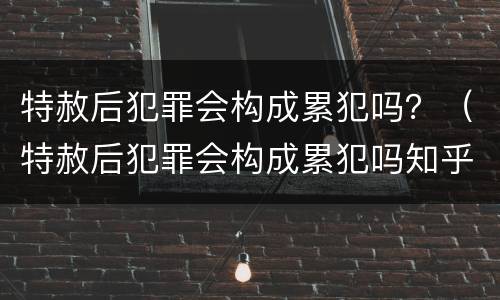 特赦后犯罪会构成累犯吗？（特赦后犯罪会构成累犯吗知乎）