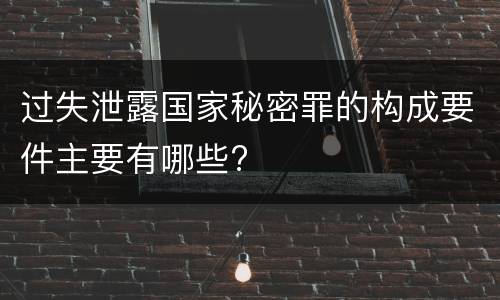 过失泄露国家秘密罪的构成要件主要有哪些?
