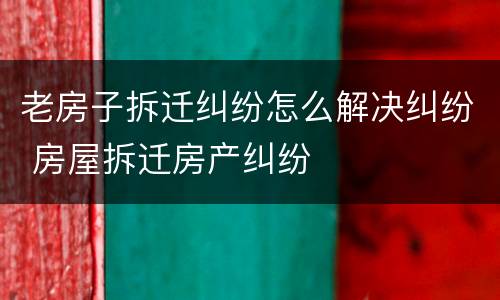老房子拆迁纠纷怎么解决纠纷 房屋拆迁房产纠纷