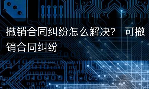 撤销合同纠纷怎么解决？ 可撤销合同纠纷