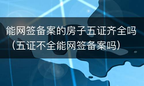 能网签备案的房子五证齐全吗（五证不全能网签备案吗）