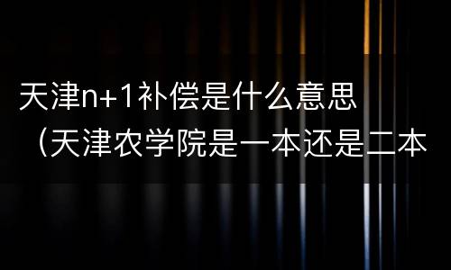 天津n+1补偿是什么意思（天津农学院是一本还是二本）