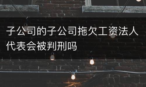 子公司的子公司拖欠工资法人代表会被判刑吗