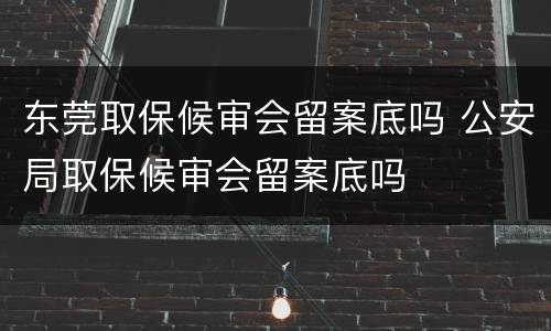 东莞取保候审会留案底吗 公安局取保候审会留案底吗