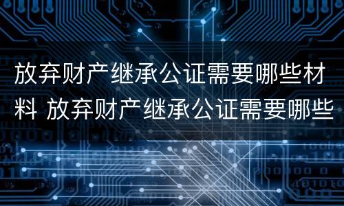 放弃财产继承公证需要哪些材料 放弃财产继承公证需要哪些材料和手续
