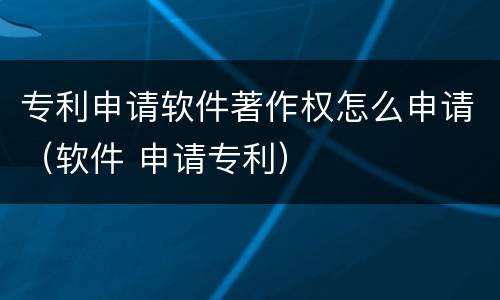 专利申请软件著作权怎么申请（软件 申请专利）