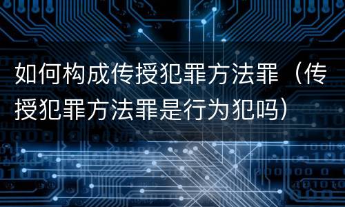 如何构成传授犯罪方法罪（传授犯罪方法罪是行为犯吗）