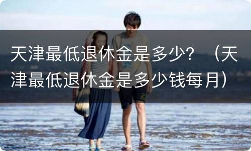 天津最低退休金是多少？（天津最低退休金是多少钱每月）