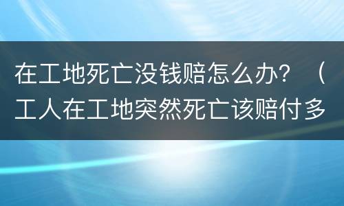 在工地死亡没钱赔怎么办？（工人在工地突然死亡该赔付多少钱）