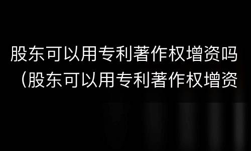 股东可以用专利著作权增资吗（股东可以用专利著作权增资吗为什么）