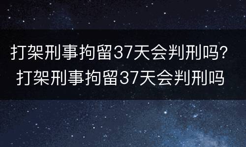 打架刑事拘留37天会判刑吗？ 打架刑事拘留37天会判刑吗