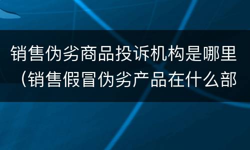 销售伪劣商品投诉机构是哪里（销售假冒伪劣产品在什么部门投诉）