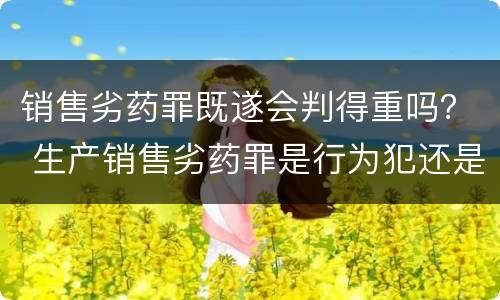 销售劣药罪既遂会判得重吗？ 生产销售劣药罪是行为犯还是结果犯