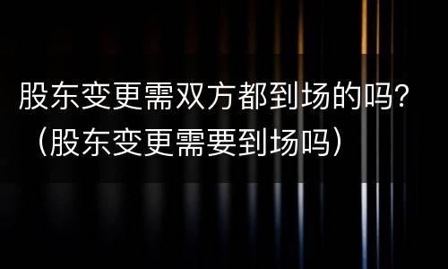 股东变更需双方都到场的吗？（股东变更需要到场吗）
