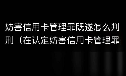 妨害信用卡管理罪既遂怎么判刑（在认定妨害信用卡管理罪时,要注意窃取）