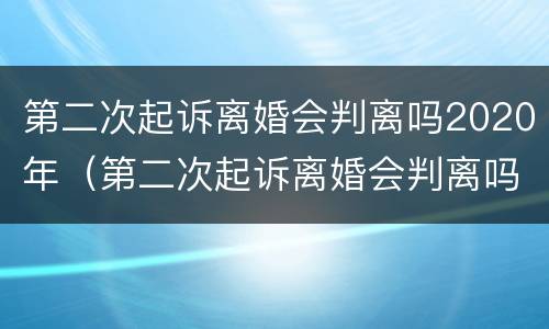 第二次起诉离婚会判离吗2020年（第二次起诉离婚会判离吗2020年）