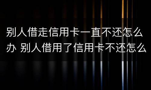 别人借走信用卡一直不还怎么办 别人借用了信用卡不还怎么办