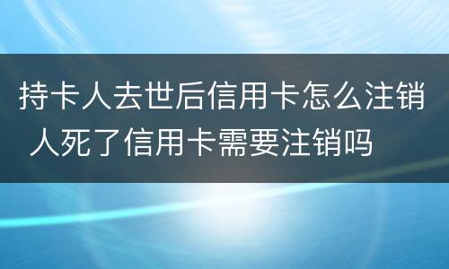 持卡人去世后信用卡怎么注销 人死了信用卡需要注销吗