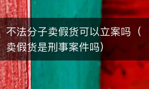 不法分子卖假货可以立案吗（卖假货是刑事案件吗）