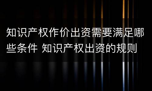 知识产权作价出资需要满足哪些条件 知识产权出资的规则