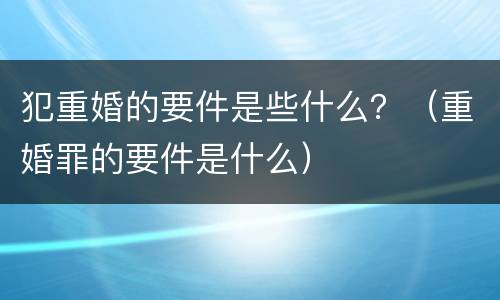 犯重婚的要件是些什么？（重婚罪的要件是什么）