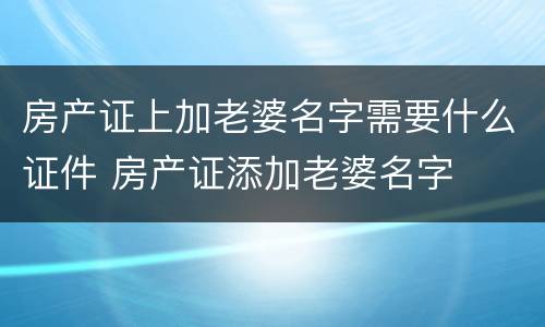 房产证上加老婆名字需要什么证件 房产证添加老婆名字