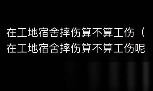 在工地宿舍摔伤算不算工伤（在工地宿舍摔伤算不算工伤呢）