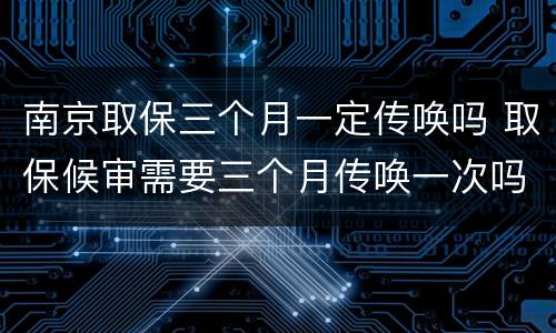 南京取保三个月一定传唤吗 取保候审需要三个月传唤一次吗