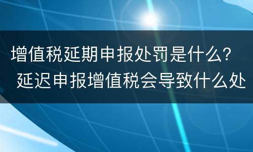 增值税延期申报处罚是什么？ 延迟申报增值税会导致什么处罚