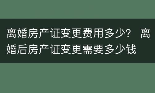 离婚房产证变更费用多少？ 离婚后房产证变更需要多少钱