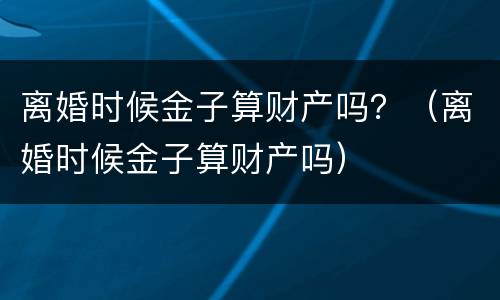 离婚时候金子算财产吗？（离婚时候金子算财产吗）