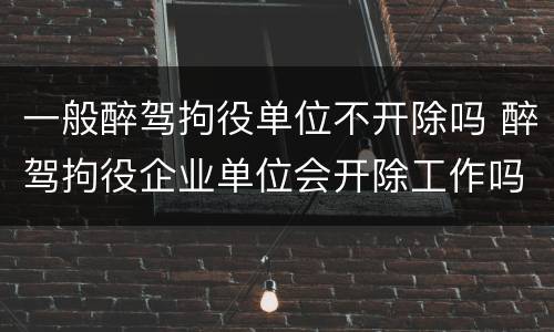 一般醉驾拘役单位不开除吗 醉驾拘役企业单位会开除工作吗