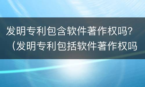 发明专利包含软件著作权吗？（发明专利包括软件著作权吗）