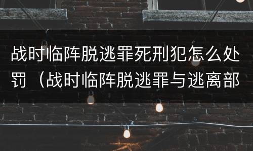 战时临阵脱逃罪死刑犯怎么处罚（战时临阵脱逃罪与逃离部队罪的主要区别在于）