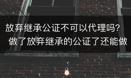 放弃继承公证不可以代理吗？ 做了放弃继承的公证了还能做继承公证吗