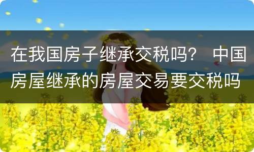 在我国房子继承交税吗？ 中国房屋继承的房屋交易要交税吗