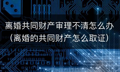 离婚共同财产审理不清怎么办（离婚的共同财产怎么取证）