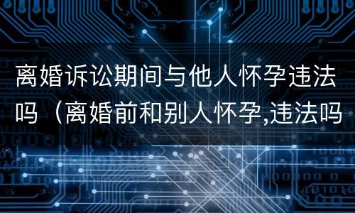 离婚诉讼期间与他人怀孕违法吗（离婚前和别人怀孕,违法吗）