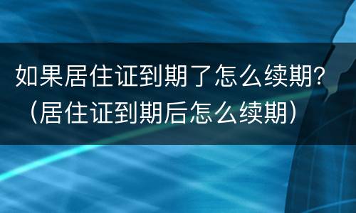 如果居住证到期了怎么续期？（居住证到期后怎么续期）