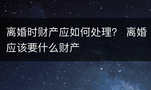 离婚时财产应如何处理？ 离婚应该要什么财产