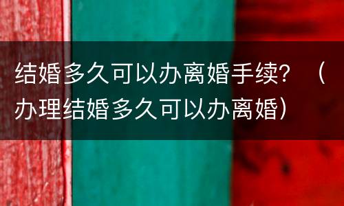 结婚多久可以办离婚手续？（办理结婚多久可以办离婚）