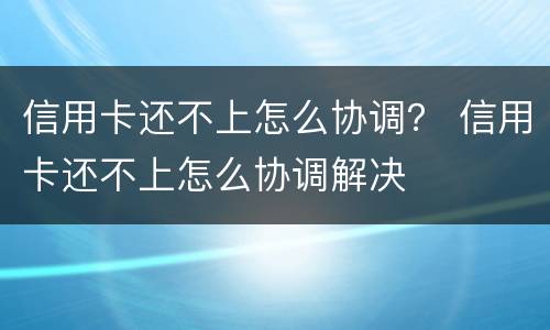 信用卡还不上怎么协调？ 信用卡还不上怎么协调解决