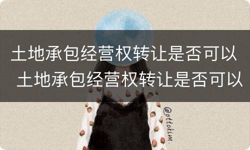 土地承包经营权转让是否可以 土地承包经营权转让是否可以撤销