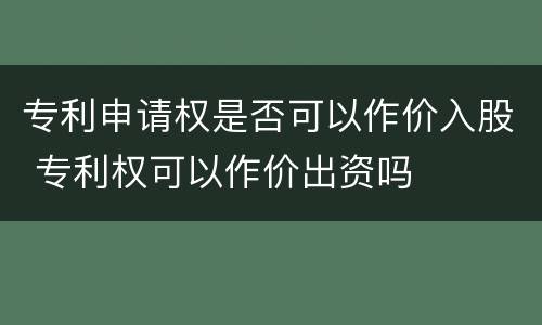 专利申请权是否可以作价入股 专利权可以作价出资吗