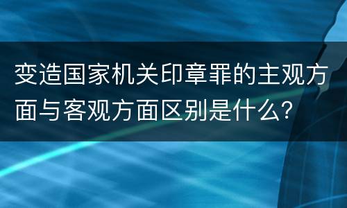 变造国家机关印章罪的主观方面与客观方面区别是什么？