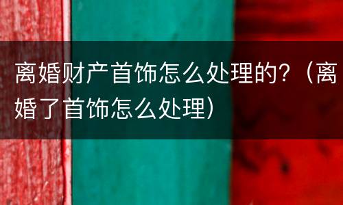 离婚财产首饰怎么处理的?（离婚了首饰怎么处理）