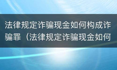 法律规定诈骗现金如何构成诈骗罪（法律规定诈骗现金如何构成诈骗罪的）