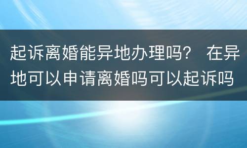 起诉离婚能异地办理吗？ 在异地可以申请离婚吗可以起诉吗
