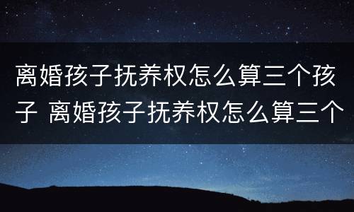 离婚孩子抚养权怎么算三个孩子 离婚孩子抚养权怎么算三个孩子的