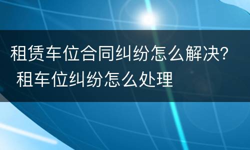 租赁车位合同纠纷怎么解决？ 租车位纠纷怎么处理